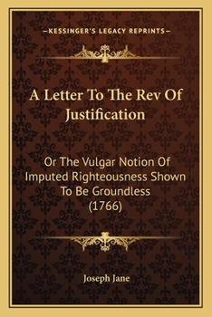 A Letter To The Rev Of Justification: Or The Vulgar Notion Of Imputed Righteousness Shown To Be Groundless (1766)
