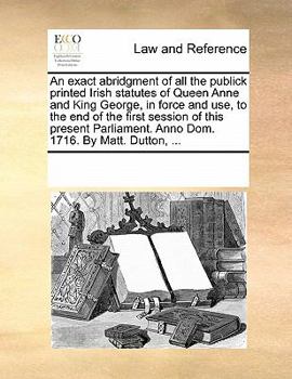 Paperback An Exact Abridgment of All the Publick Printed Irish Statutes of Queen Anne and King George, in Force and Use, to the End of the First Session of This Book