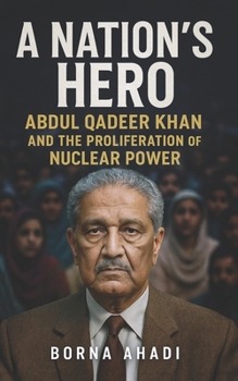 A Nation’s Hero: Abdul Qadeer Khan and the Proliferation of Nuclear Power