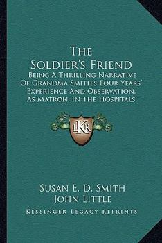 The Soldier's Friend; Being a Thrilling Narrative of Grandma Smith's Four Years' Experience and Observations, as Matron, in the Hospitals of the South, During the Late Disastrous Conflict in America