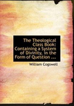 The Theological Class Book : Containing a System of Divinity, in the Form of Question ...
