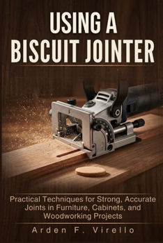 USING A BISCUIT JOINTER: Practical Techniques for Strong, Accurate Joints in Furniture, Cabinets, and Woodworking Projects