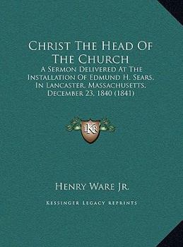 Christ The Head Of The Church: A Sermon Delivered At The Installation Of Edmund H. Sears, In Lancaster, Massachusetts, December 23, 1840