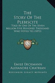 Paperback The Story Of The Plebiscite: Told By One Of The Seven Million Five Hundred Thousand Who Voted Yes (1872) Book