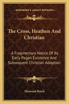 Paperback The Cross, Heathen And Christian: A Fragmentary Notice Of Its Early Pagan Existence And Subsequent Christian Adoption Book