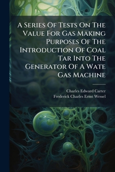 A Series Of Tests On The Value For Gas Making Purposes Of The Introduction Of Coal Tar Into The Generator Of A Wate Gas Machine