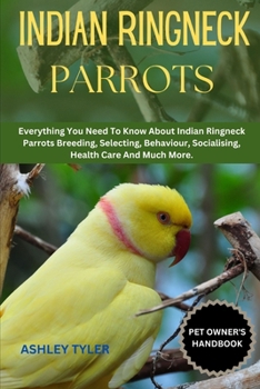 INDIAN RINGNECK PARROTS: Everything You Need To Know About Indian Ringneck Parrots Breeding, Selecting, Behaviour, Socialising, Health Care And Much More.
