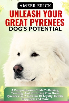 Unleash Your Great Pyrenees Dog's Potential: A Comprehensive Guide To Raising, Training, And Nurturing Your Great Pyrenees For A Lifetime Of Loyalty,