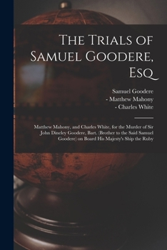 The Trials of Samuel Goodere, Esq [electronic Resource]: Matthew Mahony, and Charles White, for the Murder of Sir John Dineley Goodere, Bart. (brother ... Goodere) on Board His Majesty's Ship the Ruby
