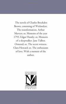 The novels of Charles Brockden Brown, consisting of Wieland;or, The transformation. Arthur Mervyn; or, Memoirs of the year 1793. Edgar Huntly; or, Memoirs ... witness. Clara Howard; or, The enthusiasm
