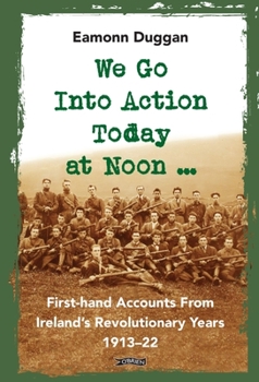 We Go Into Action Today at Noon ...: First-hand Accounts From Ireland’s Revolutionary Years, 1913–22