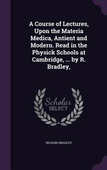 Hardcover A Course of Lectures, Upon the Materia Medica, Antient and Modern. Read in the Physick Schools at Cambridge, ... by R. Bradley, Book