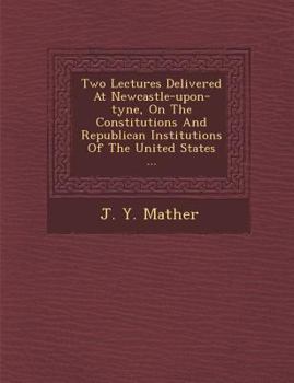 Two Lectures Delivered at Newcastle-Upon-Tyne, on the Constitutions and Republican Institutions of the United States ...
