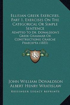 Paperback Ellisian Greek Exercises, Part 1, Exercises On The Categorical Or Simple Sentence: Adapted To Dr. Donaldson's Greek Grammar Or Constructionis Graecae Book