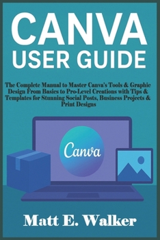CANVA USER GUIDE: The Complete Manual to Master Canva’s Tools & Graphic Design From Basics to Pro-Level Creations with Tips & Templates for Stunning Social Posts, Business Projects & Print Designs