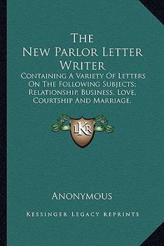 Paperback The New Parlor Letter Writer: Containing A Variety Of Letters On The Following Subjects; Relationship, Business, Love, Courtship And Marriage, Frien Book