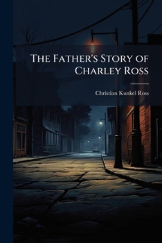 The Father's Story of Charley Ross, the Kidnapped Child: Containing a Full and Complete Account of the Abduction of Charles Brewster Ross From the Home of his Parents ...