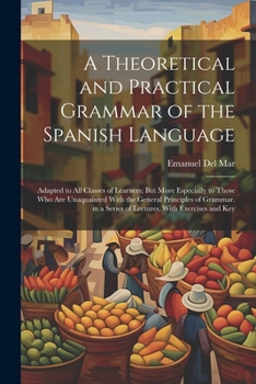 A Theoretical and Practical Grammar of the Spanish Language: Adapted to All Classes of Learners; But More Especially to Those Who Are Unaquainted With ... a Series of Lectures, With Exercises and Key