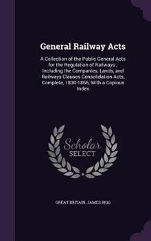 General Railway Acts: A Collection of the Public General Acts for the Regulation of Railways; Including the Companies, Lands, and Railways Clauses Consolidation Acts, Complete, 1830-1866, with a Copio