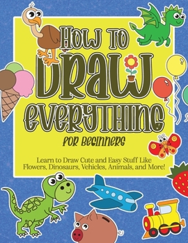 Paperback How to Draw Everything for Beginners: Learn to Draw Cute and Easy Stuff Like Flowers, Dinosaurs, Vehicles, Animals, and More! Book
