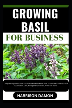GROWING BASIL FOR BUSINESS: Complete Beginners Guide To Understand And Master How To Grow Basil From Scratch (Cultivation, Care, Management, Harvest, Profit And More)