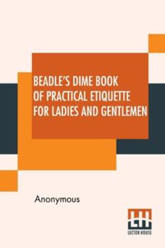 Beadle's Dime Book Of Practical Etiquette For Ladies And Gentlemen: Being A Guide To True Gentility And Good-Breeding, And A Complete Directory To The ... Ball Room, Of The Evening Party, The Dinne