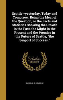 Hardcover Seattle--yesterday, Today and Tomorrow; Being the Meat of the Question, or the Facts and Statistics Showing the Growth in the Past, the Might in the P Book