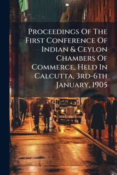 Proceedings of the First Conference of Indian & Ceylon Chambers of Commerce, Held in Calcutta, 3rd-6th January, 1905