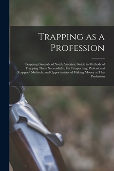 Trapping as a Profession; Trapping Grounds of North America; Guide to Methods of Trapping Them Successfully; fur Prospecting; Professional Trappers' ... of Making Money at This Profession