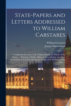 State-papers and Letters Addressed to William Carstares [microform]: Confidential Secretary to K. William During the Whole of His Reign ...: Relating ... in Scotland, During the Reigns of K....