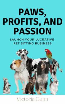 Paws, Profits, And Passion: Launch Your Lucrative Pet Sitting Business