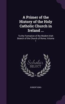 Hardcover A Primer of the History of the Holy Catholic Church in Ireland ...: To the Formation of the Modern Irish Branch of the Church of Rome, Volume 1 Book