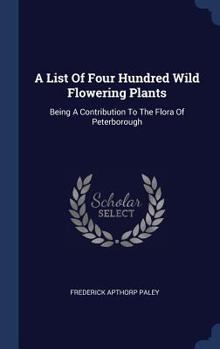 Hardcover A List Of Four Hundred Wild Flowering Plants: Being A Contribution To The Flora Of Peterborough Book