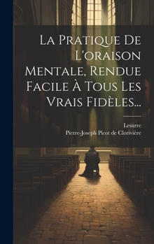 La Pratique De L'oraison Mentale, Rendue Facile À Tous Les Vrais Fidèles...