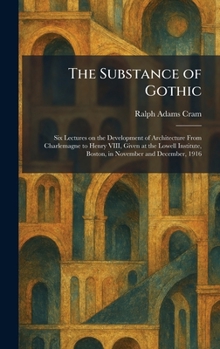 The Substance of Gothic: Six Lectures on the Development of Architecture From Charlemagne to Henry VIII, Given at the Lowell Institute, Boston, in November and December, 1916