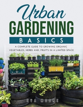 Urban Gardening Basics: A Complete Guide to Growing Organic Vegetables, Herbs And, Fruit's in a Limited Space
