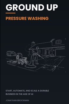 Ground Up: Pressure Washing: Start, Automate, and Scale a Durable Business in the Age of AI