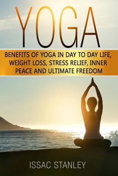 Yoga: Benefits of Yoga in Day to Day Life, Weight Loss, Stress Relief, Inner Peace and Ultimate Freedom.
