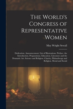 The World's Congress of Representative Women: Dedication. Announcement. List of Illustrations. Preface. the Introduction. Preparations. Education. ... Philanthropy and Religion. Moral and Social