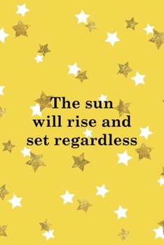 The Sun Will Rise And Set Regardless: All Purpose 6x9 Blank Lined Notebook Journal Way Better Than A Card Trendy Unique Gift Yelow And Golden Stars Sun