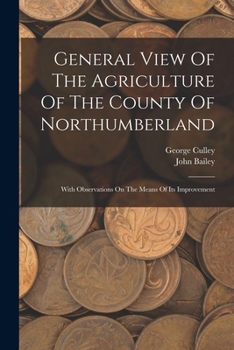 General view of the agriculture of the county of Northumberland, with observations on the means of its improvement; drawn up for the consideration of ... Improvement, by J. Bailey and G. Culley.