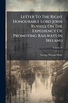 Letter to the Right Honourable Lord John Russell on the Expediency of Promoting Railways in Ireland, Volume 59...
