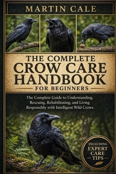 THE COMPLETE CROW CARE HANDBOOK: The Complete Guide to Understanding, Rescuing, Rehabilitating, and Living Responsibly with Intelligent Wild Crows.