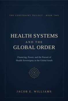 HEALTH SYSTEMS AND THE GLOBAL ORDER: Financing, Power, and the Pursuit of Health Sovereignty in the Global South (THE CONSTRAINT TRILOGY)
