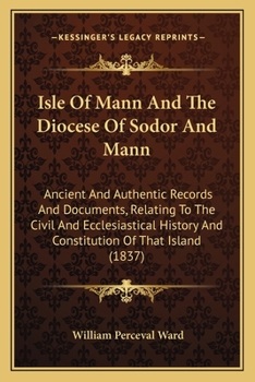 Isle Of Mann And The Diocese Of Sodor And Mann: Ancient And Authentic Records And Documents, Relating To The Civil And Ecclesiastical History And Constitution Of That Island