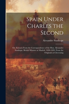 Spain Under Charles the Second: Or, Extracts From the Correspondence of the Hon. Alexander Stanhope, British Minister at Madrid. 1690-1699. From the O