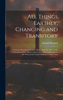 Hardcover All Things Earthly, Changing and Transitory: A Sermon Preached in Lenox, Mass., April 30, 1845, at the Celebration of the Fiftieth Anniversary of his Book