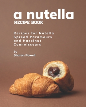 A Nutella Recipe Book: Recipes for Nutella Spread Paramours and Hazelnut Connoisseurs