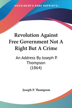 Revolution Against Free Government Not A Right But A Crime: An Address By Joseph P. Thompson (1864)