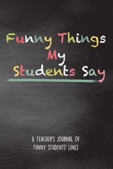 Paperback Funny Things My Students Say A Teacher's Journal Of Funny Students' lines: A Funny Notebook/Journal for Teachers to write silly, funny and memorable q Book